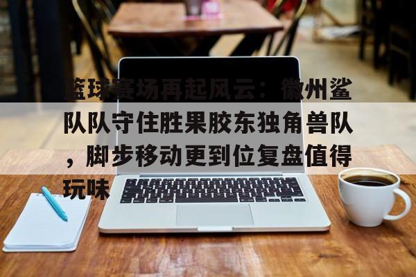 开云网页版注册入口篮球赛场再起风云：徽州鲨队队守住胜果胶东独角兽队，脚步移动更到位复盘值得玩味的简单介绍