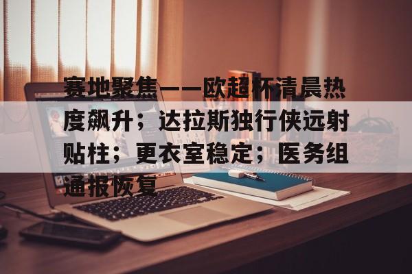 开云官网登录平台关于赛地聚焦——欧超杯清晨热度飙升；达拉斯独行侠远射贴柱；更衣室稳定；医务组通报恢复的信息